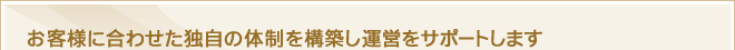 お客様に合わせた独自の体制を構築し運営をサポートします