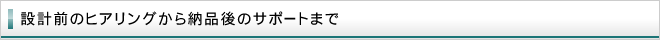 設計前のヒアリングから納品後のサポートまで