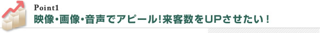 映像・画像・音声でアピール！来客数をUPさせたい ！